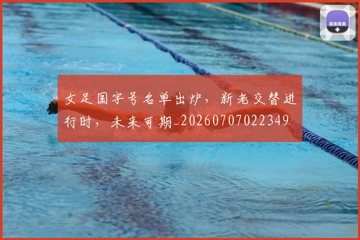 女足国字号名单出炉,新老交替进行时,未来可期_20260707022349
