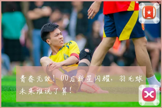 青春无敌！00后新星闪耀，羽毛球未来谁说了算！