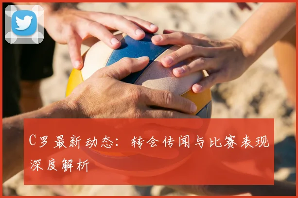 C罗最新动态：转会传闻与比赛表现深度解析
