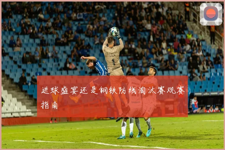 进球盛宴还是钢铁防线淘汰赛观赛指南