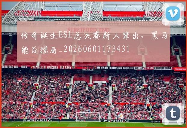 传奇诞生ESL总决赛新人辈出，黑马能否搅局_20260601173431