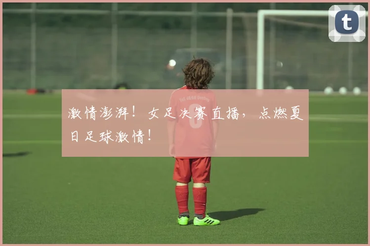 激情澎湃！女足决赛直播，点燃夏日足球激情！
