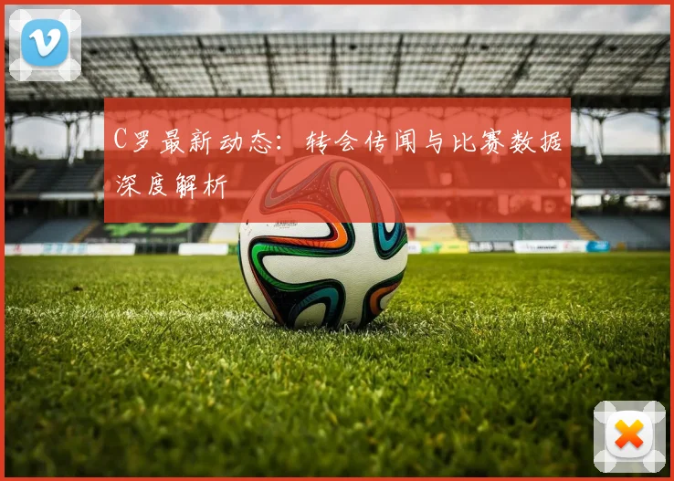 C罗最新动态：转会传闻与比赛数据深度解析