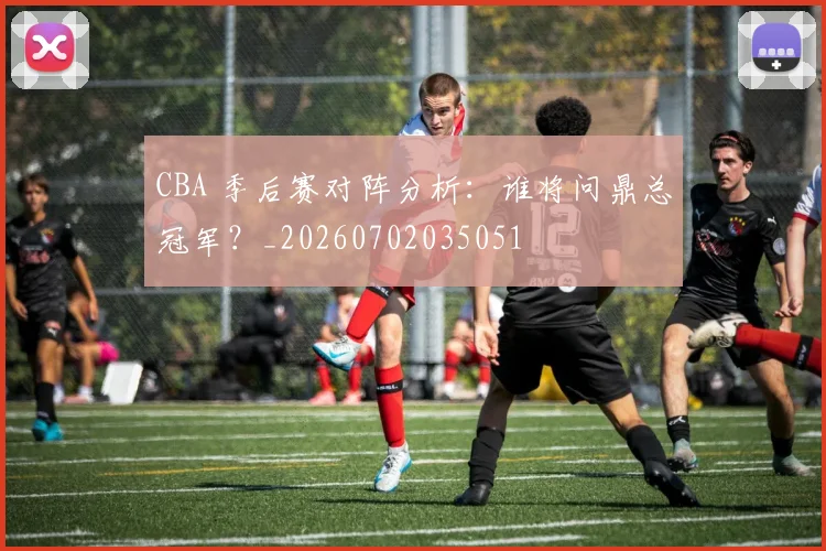 CBA 季后赛对阵分析：谁将问鼎总冠军？_20260702035051