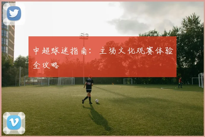 中超球迷指南：主场文化观赛体验全攻略