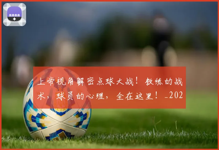 上帝视角解密点球大战！教练的战术，球员的心理，全在这里！_20260531151108