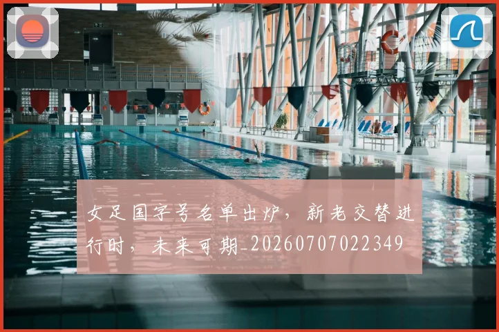 女足国字号名单出炉，新老交替进行时，未来可期_20260707022349