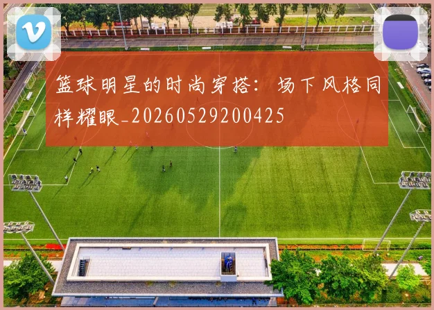 篮球明星的时尚穿搭：场下风格同样耀眼_20260529200425