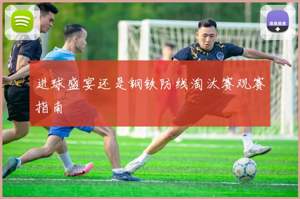 进球盛宴还是钢铁防线淘汰赛观赛指南