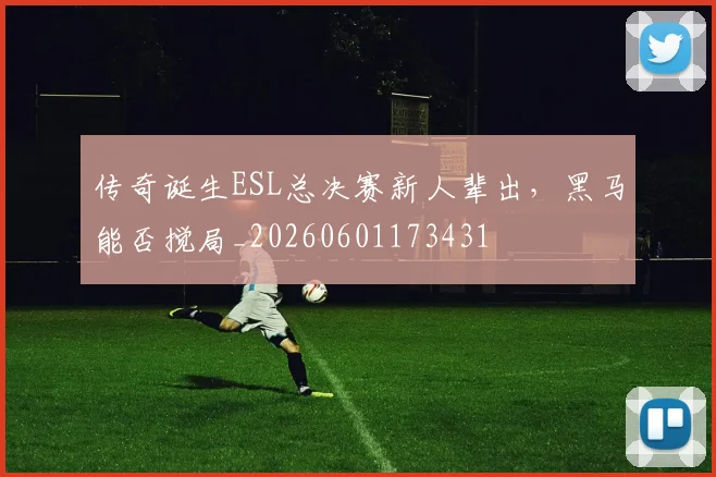 传奇诞生ESL总决赛新人辈出,黑马能否搅局_20260601173431