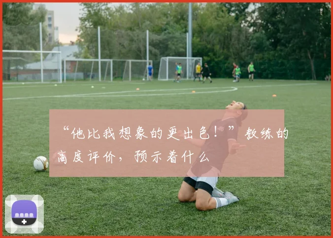 “他比我想象的更出色！”教练的高度评价，预示着什么