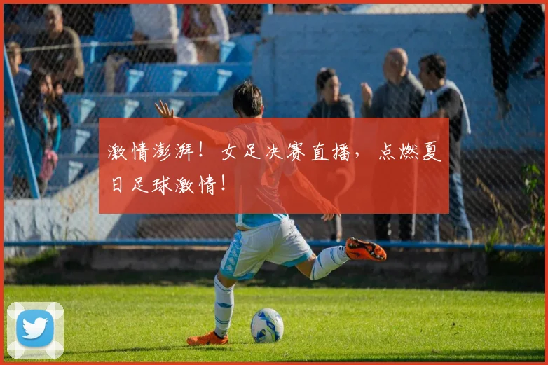 激情澎湃！女足决赛直播，点燃夏日足球激情！